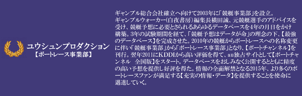 ギャンブル総合会社確立へ向けて2003年に「競艇事業部」を設立。ギャンブルウォーカー(白夜書房)編集長横田誠、元競艇選手のアドバイスを受け、競艇予想に必要とさられるあらゆるデータベースを4年の月日をかけ構築。3年の試験期間を経て、「競艇予想はデ-タが命」の理念の下、【最強のデータベース】を完成させた。2010年の競艇からボートレースへの名称変更に伴い「競艇事業部」から「ボートレース事業部」となり、【ボートチャンネル】を刊行。翌年2011にKDDIから高い評価を得て、au独占サイトとして【ボートチャンネル 全国版】をスタート。データベ-スをおしみなく公開するとともに精度の高い予想を提供し好評を得た。情報の全面解禁となる2015年、より多くのボ-トレ-スファンが満足する【充実の情報・デ-タ】を提供することを使命にに邁進していく。